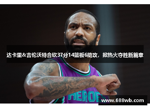 达卡里&吉伦沃特合砍37分14篮板6助攻，掀热火夺胜新篇章